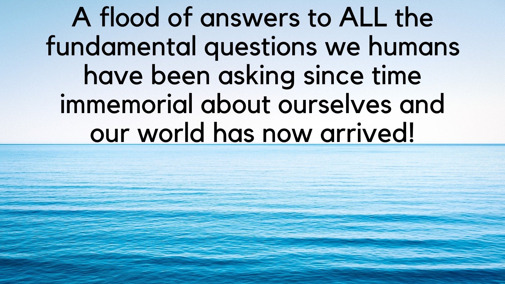 'A flood of answers to ALL the fundamental questions we humans have been asking since time immemorial about ourselves and our world has now arrived!'